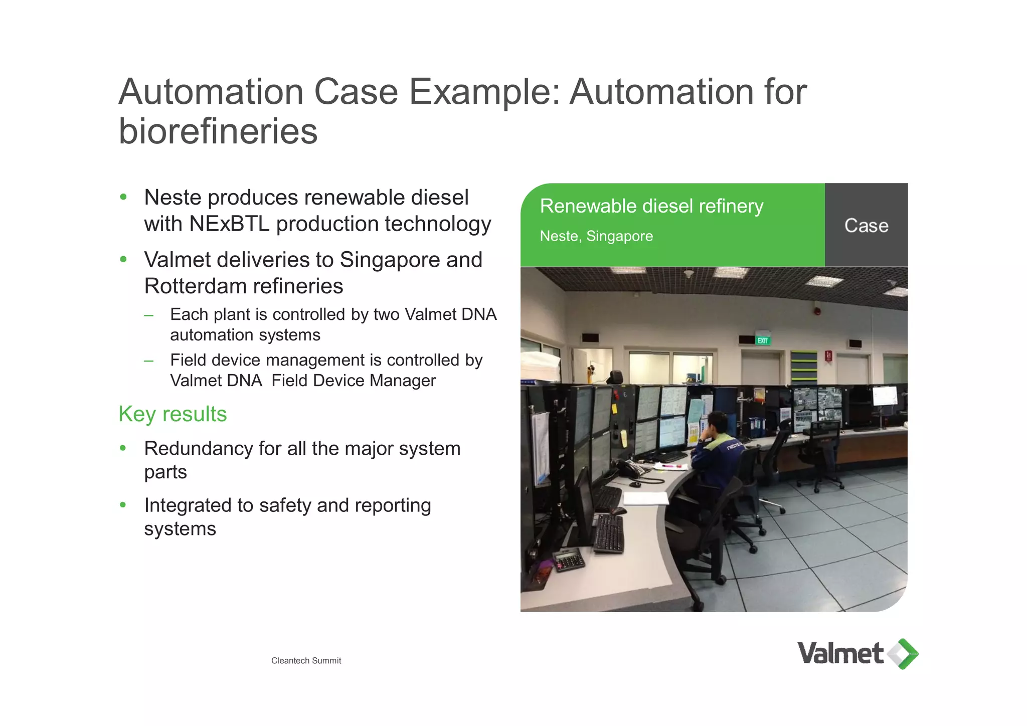 Automation Case Example: Automation for
biorefineries
Ÿ Neste produces renewable diesel
with NExBTL production technology
Ÿ Valmet deliveries to Singapore and
Rotterdam refineries
– Each plant is controlled by two Valmet DNA
automation systems
– Field device management is controlled by
Valmet DNA Field Device Manager
Key results
Ÿ Redundancy for all the major system
parts
Ÿ Integrated to safety and reporting
systems
Cleantech Summit
Renewable diesel refinery
Neste, Singapore
 