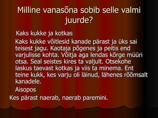 Milline vanasõna sobib selle valmi juurde? Kaks kukke ja kotkas Kaks kukke võitlesid kanade pärast ja üks sai teisest jagu. Kaotaja põgenes ja peitis end varjulisse kohta. Võitja aga lendas kõrge müüri otsa. Seal seistes kires ta valjult. Otsekohe laskus taevast kotkas ja viis ta minema. Ent teine kukk, kes varju oli läinud, lähenes rõõmsalt kanadele. Aisopos Kes pärast naerab, naerab paremini. 