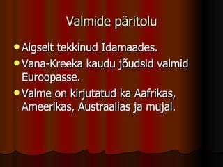 Valmide päritolu Algselt tekkinud Idamaades. Vana-Kreeka kaudu jõudsid valmid Euroopasse. Valme on kirjutatud ka Aafrikas, Ameerikas, Austraalias ja mujal. 