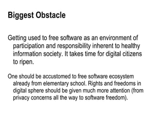 Biggest Obstacle

Getting used to free software as an environment of
 participation and responsibility inherent to healthy
 information society. It takes time for digital citizens
 to ripen.

One should be accustomed to free software ecosystem
 already from elementary school. Rights and freedoms in
 digital sphere should be given much more attention (from
 privacy concerns all the way to software freedom).
 