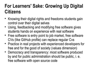 For Learners' Sake: Growing Up Digital
Citizens

    Knowing their digital rights and freedoms students gain
    control over their digital selves

    Using, feedbacking and modifying free software gives
    students hands on experience with real software

    Free software is entry point to job market, free software
    CVs (like GitHub profile) can replace regular Cvs

    Practice in real projects with experienced developers for
    free and for the good of society (values dimension)

    Democracy and transparency: most software produced
    by and for public administration should be public, i. e.
    free software with open source code
 
