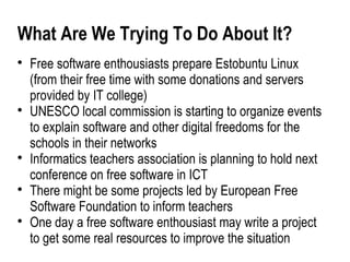 What Are We Trying To Do About It?

    Free software enthousiasts prepare Estobuntu Linux
    (from their free time with some donations and servers
    provided by IT college)

    UNESCO local commission is starting to organize events
    to explain software and other digital freedoms for the
    schools in their networks

    Informatics teachers association is planning to hold next
    conference on free software in ICT

    There might be some projects led by European Free
    Software Foundation to inform teachers

    One day a free software enthousiast may write a project
    to get some real resources to improve the situation
 