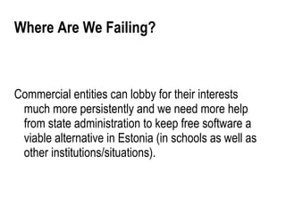 Where Are We Failing?



Commercial entities can lobby for their interests
 much more persistently and we need more help
 from state administration to keep free software a
 viable alternative in Estonia (in schools as well as
 other institutions/situations).
 