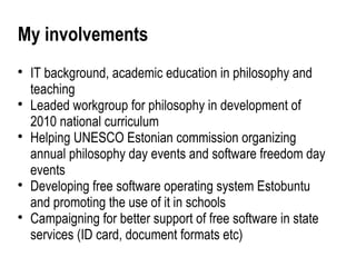 My involvements

    IT background, academic education in philosophy and
    teaching

    Leaded workgroup for philosophy in development of
    2010 national curriculum

    Helping UNESCO Estonian commission organizing
    annual philosophy day events and software freedom day
    events

    Developing free software operating system Estobuntu
    and promoting the use of it in schools

    Campaigning for better support of free software in state
    services (ID card, document formats etc)
 