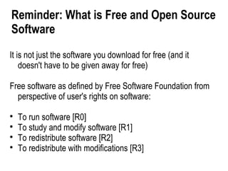 Reminder: What is Free and Open Source
Software
It is not just the software you download for free (and it
    doesn't have to be given away for free)

Free software as defined by Free Software Foundation from
  perspective of user's rights on software:

    To run software [R0]

    To study and modify software [R1]

    To redistribute software [R2]

    To redistribute with modifications [R3]
 