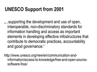 UNESCO Support from 2001

„...supporting the development and use of open,
   interoperable, non-discriminatory standards for
   information handling and access as important
   elements in developing effective infostructures that
   contribute to democratic practices, accountability
   and good governance.“

http://www.unesco.org/new/en/communication-and-
   information/access-to-knowledge/free-and-open-source-
   software-foss/
 