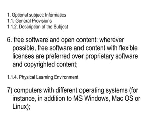 1. Optional subject: Informatics
1.1. General Provisions
1.1.2. Description of the Subject

6. free software and open content: wherever
  possible, free software and content with flexible
  licenses are preferred over proprietary software
  and copyrighted content;
1.1.4. Physical Learning Environment

7) computers with different operating systems (for
  instance, in addition to MS Windows, Mac OS or
  Linux);
 