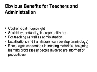 Obvious Benefits for Teachers and
Administration


    Cost-efficient if done right

    Scalability, portability, interoperability etc

    For teaching as well as administration

    Localisations and translations (can develop terminology)

    Encourages cooperation in creating materials, designing
    learning processes (if people involved are informed of
    possibilities)
 