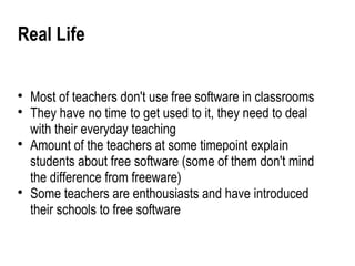 Real Life


    Most of teachers don't use free software in classrooms

    They have no time to get used to it, they need to deal
    with their everyday teaching

    Amount of the teachers at some timepoint explain
    students about free software (some of them don't mind
    the difference from freeware)

    Some teachers are enthousiasts and have introduced
    their schools to free software
 