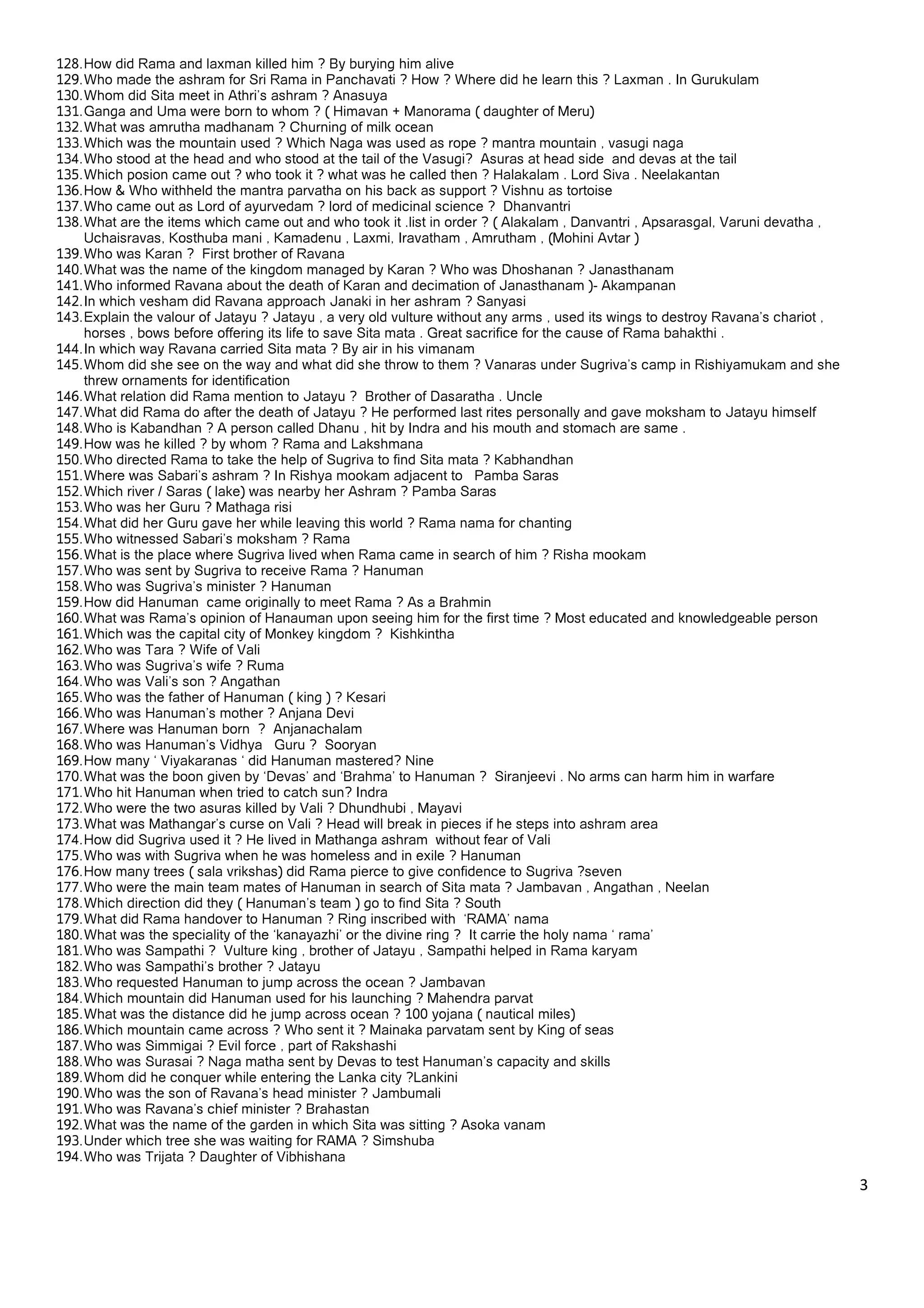 128. How did Rama and laxman killed him ? By burying him alive
129. Who made the ashram for Sri Rama in Panchavati ? How ? Where did he learn this ? Laxman . In Gurukulam
130. Whom did Sita meet in Athri’s ashram ? Anasuya
131. Ganga and Uma were born to whom ? ( Himavan + Manorama ( daughter of Meru)
132. What was amrutha madhanam ? Churning of milk ocean
133. Which was the mountain used ? Which Naga was used as rope ? mantra mountain , vasugi naga
134. Who stood at the head and who stood at the tail of the Vasugi? Asuras at head side and devas at the tail
135. Which posion came out ? who took it ? what was he called then ? Halakalam . Lord Siva . Neelakantan
136. How & Who withheld the mantra parvatha on his back as support ? Vishnu as tortoise
137. Who came out as Lord of ayurvedam ? lord of medicinal science ? Dhanvantri
138. What are the items which came out and who took it .list in order ? ( Alakalam , Danvantri , Apsarasgal, Varuni devatha ,
     Uchaisravas, Kosthuba mani , Kamadenu , Laxmi, Iravatham , Amrutham , (Mohini Avtar )
139. Who was Karan ? First brother of Ravana
140. What was the name of the kingdom managed by Karan ? Who was Dhoshanan ? Janasthanam
141. Who informed Ravana about the death of Karan and decimation of Janasthanam )- Akampanan
142. In which vesham did Ravana approach Janaki in her ashram ? Sanyasi
143. Explain the valour of Jatayu ? Jatayu , a very old vulture without any arms , used its wings to destroy Ravana’s chariot ,
     horses , bows before offering its life to save Sita mata . Great sacrifice for the cause of Rama bahakthi .
144. In which way Ravana carried Sita mata ? By air in his vimanam
145. Whom did she see on the way and what did she throw to them ? Vanaras under Sugriva’s camp in Rishiyamukam and she
     threw ornaments for identification
146. What relation did Rama mention to Jatayu ? Brother of Dasaratha . Uncle
147. What did Rama do after the death of Jatayu ? He performed last rites personally and gave moksham to Jatayu himself
148. Who is Kabandhan ? A person called Dhanu , hit by Indra and his mouth and stomach are same .
149. How was he killed ? by whom ? Rama and Lakshmana
150. Who directed Rama to take the help of Sugriva to find Sita mata ? Kabhandhan
151. Where was Sabari’s ashram ? In Rishya mookam adjacent to Pamba Saras
152. Which river / Saras ( lake) was nearby her Ashram ? Pamba Saras
153. Who was her Guru ? Mathaga risi
154. What did her Guru gave her while leaving this world ? Rama nama for chanting
155. Who witnessed Sabari’s moksham ? Rama
156. What is the place where Sugriva lived when Rama came in search of him ? Risha mookam
157. Who was sent by Sugriva to receive Rama ? Hanuman
158. Who was Sugriva’s minister ? Hanuman
159. How did Hanuman came originally to meet Rama ? As a Brahmin
160. What was Rama’s opinion of Hanauman upon seeing him for the first time ? Most educated and knowledgeable person
161. Which was the capital city of Monkey kingdom ? Kishkintha
162. Who was Tara ? Wife of Vali
163. Who was Sugriva’s wife ? Ruma
164. Who was Vali’s son ? Angathan
165. Who was the father of Hanuman ( king ) ? Kesari
166. Who was Hanuman’s mother ? Anjana Devi
167. Where was Hanuman born ? Anjanachalam
168. Who was Hanuman’s Vidhya Guru ? Sooryan
169. How many ‘ Viyakaranas ‘ did Hanuman mastered? Nine
170. What was the boon given by ‘Devas’ and ‘Brahma’ to Hanuman ? Siranjeevi . No arms can harm him in warfare
171. Who hit Hanuman when tried to catch sun? Indra
172. Who were the two asuras killed by Vali ? Dhundhubi , Mayavi
173. What was Mathangar’s curse on Vali ? Head will break in pieces if he steps into ashram area
174. How did Sugriva used it ? He lived in Mathanga ashram without fear of Vali
175. Who was with Sugriva when he was homeless and in exile ? Hanuman
176. How many trees ( sala vrikshas) did Rama pierce to give confidence to Sugriva ?seven
177. Who were the main team mates of Hanuman in search of Sita mata ? Jambavan , Angathan , Neelan
178. Which direction did they ( Hanuman’s team ) go to find Sita ? South
179. What did Rama handover to Hanuman ? Ring inscribed with ‘RAMA’ nama
180. What was the speciality of the ‘kanayazhi’ or the divine ring ? It carrie the holy nama ‘ rama’
181. Who was Sampathi ? Vulture king , brother of Jatayu , Sampathi helped in Rama karyam
182. Who was Sampathi’s brother ? Jatayu
183. Who requested Hanuman to jump across the ocean ? Jambavan
184. Which mountain did Hanuman used for his launching ? Mahendra parvat
185. What was the distance did he jump across ocean ? 100 yojana ( nautical miles)
186. Which mountain came across ? Who sent it ? Mainaka parvatam sent by King of seas
187. Who was Simmigai ? Evil force , part of Rakshashi
188. Who was Surasai ? Naga matha sent by Devas to test Hanuman’s capacity and skills
189. Whom did he conquer while entering the Lanka city ?Lankini
190. Who was the son of Ravana’s head minister ? Jambumali
191. Who was Ravana’s chief minister ? Brahastan
192. What was the name of the garden in which Sita was sitting ? Asoka vanam
193. Under which tree she was waiting for RAMA ? Simshuba
194. Who was Trijata ? Daughter of Vibhishana

                                                                                                                                  3 

 
 
