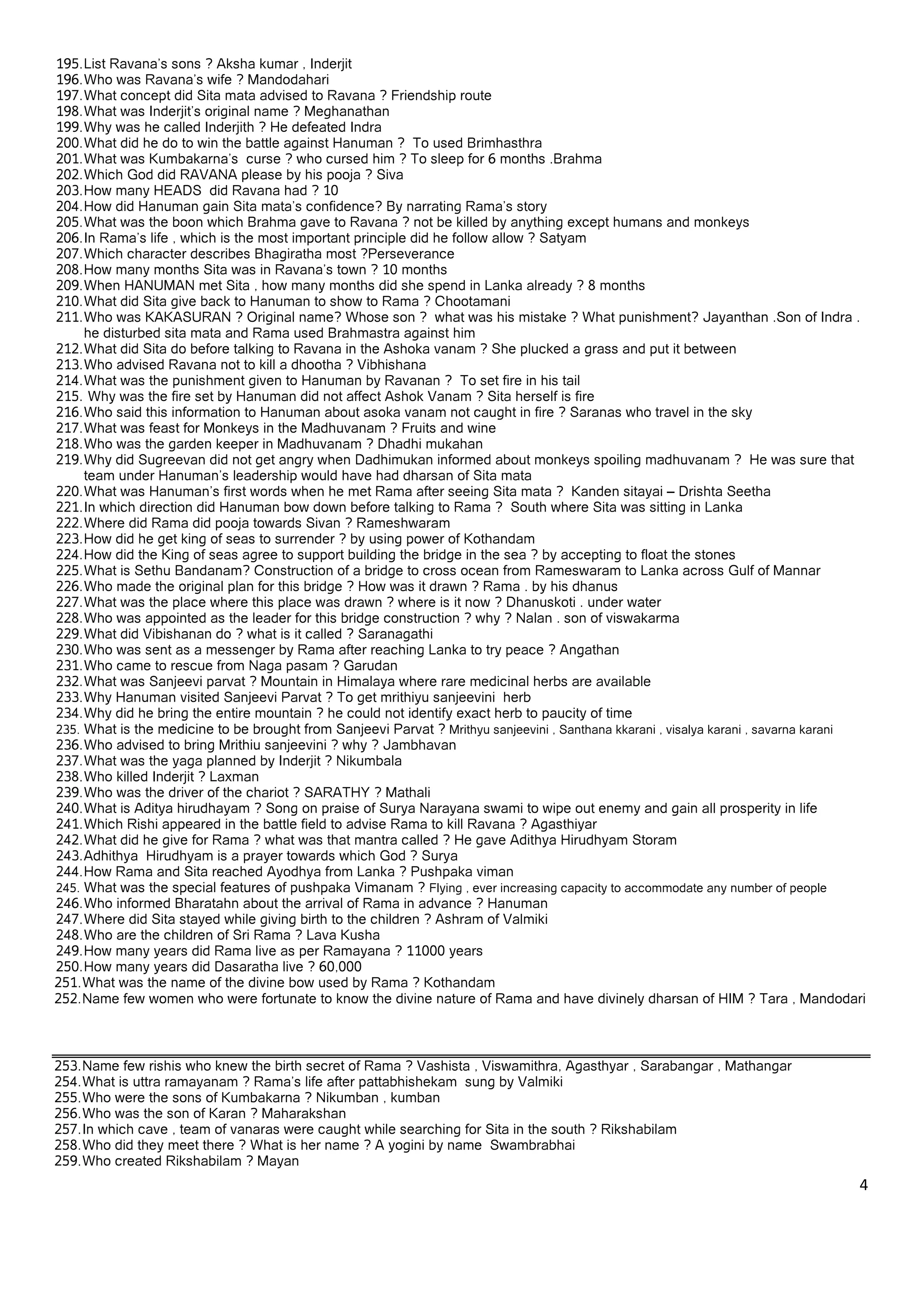 195. List Ravana’s sons ? Aksha kumar , Inderjit
196. Who was Ravana’s wife ? Mandodahari
197. What concept did Sita mata advised to Ravana ? Friendship route
198. What was Inderjit’s original name ? Meghanathan
199. Why was he called Inderjith ? He defeated Indra
200. What did he do to win the battle against Hanuman ? To used Brimhasthra
201. What was Kumbakarna’s curse ? who cursed him ? To sleep for 6 months .Brahma
202. Which God did RAVANA please by his pooja ? Siva
203. How many HEADS did Ravana had ? 10
204. How did Hanuman gain Sita mata’s confidence? By narrating Rama’s story
205. What was the boon which Brahma gave to Ravana ? not be killed by anything except humans and monkeys
206. In Rama’s life , which is the most important principle did he follow allow ? Satyam
207. Which character describes Bhagiratha most ?Perseverance
208. How many months Sita was in Ravana’s town ? 10 months
209. When HANUMAN met Sita , how many months did she spend in Lanka already ? 8 months
210. What did Sita give back to Hanuman to show to Rama ? Chootamani
211. Who was KAKASURAN ? Original name? Whose son ? what was his mistake ? What punishment? Jayanthan .Son of Indra .
     he disturbed sita mata and Rama used Brahmastra against him
212. What did Sita do before talking to Ravana in the Ashoka vanam ? She plucked a grass and put it between
213. Who advised Ravana not to kill a dhootha ? Vibhishana
214. What was the punishment given to Hanuman by Ravanan ? To set fire in his tail
215. Why was the fire set by Hanuman did not affect Ashok Vanam ? Sita herself is fire
216. Who said this information to Hanuman about asoka vanam not caught in fire ? Saranas who travel in the sky
217. What was feast for Monkeys in the Madhuvanam ? Fruits and wine
218. Who was the garden keeper in Madhuvanam ? Dhadhi mukahan
219. Why did Sugreevan did not get angry when Dadhimukan informed about monkeys spoiling madhuvanam ? He was sure that
     team under Hanuman’s leadership would have had dharsan of Sita mata
220. What was Hanuman’s first words when he met Rama after seeing Sita mata ? Kanden sitayai – Drishta Seetha
221. In which direction did Hanuman bow down before talking to Rama ? South where Sita was sitting in Lanka
222. Where did Rama did pooja towards Sivan ? Rameshwaram
223. How did he get king of seas to surrender ? by using power of Kothandam
224. How did the King of seas agree to support building the bridge in the sea ? by accepting to float the stones
225. What is Sethu Bandanam? Construction of a bridge to cross ocean from Rameswaram to Lanka across Gulf of Mannar
226. Who made the original plan for this bridge ? How was it drawn ? Rama . by his dhanus
227. What was the place where this place was drawn ? where is it now ? Dhanuskoti . under water
228. Who was appointed as the leader for this bridge construction ? why ? Nalan . son of viswakarma
229. What did Vibishanan do ? what is it called ? Saranagathi
230. Who was sent as a messenger by Rama after reaching Lanka to try peace ? Angathan
231. Who came to rescue from Naga pasam ? Garudan
232. What was Sanjeevi parvat ? Mountain in Himalaya where rare medicinal herbs are available
233. Why Hanuman visited Sanjeevi Parvat ? To get mrithiyu sanjeevini herb
234. Why did he bring the entire mountain ? he could not identify exact herb to paucity of time
235. What is the medicine to be brought from Sanjeevi Parvat ? Mrithyu sanjeevini , Santhana kkarani , visalya karani , savarna karani
236. Who advised to bring Mrithiu sanjeevini ? why ? Jambhavan
237. What was the yaga planned by Inderjit ? Nikumbala
238. Who killed Inderjit ? Laxman
239. Who was the driver of the chariot ? SARATHY ? Mathali
240. What is Aditya hirudhayam ? Song on praise of Surya Narayana swami to wipe out enemy and gain all prosperity in life
241. Which Rishi appeared in the battle field to advise Rama to kill Ravana ? Agasthiyar
242. What did he give for Rama ? what was that mantra called ? He gave Adithya Hirudhyam Storam
243. Adhithya Hirudhyam is a prayer towards which God ? Surya
244. How Rama and Sita reached Ayodhya from Lanka ? Pushpaka viman
245. What was the special features of pushpaka Vimanam ? Flying , ever increasing capacity to accommodate any number of people
246. Who informed Bharatahn about the arrival of Rama in advance ? Hanuman
247. Where did Sita stayed while giving birth to the children ? Ashram of Valmiki
248. Who are the children of Sri Rama ? Lava Kusha
249. How many years did Rama live as per Ramayana ? 11000 years
250. How many years did Dasaratha live ? 60,000
251. What was the name of the divine bow used by Rama ? Kothandam
252. Name few women who were fortunate to know the divine nature of Rama and have divinely dharsan of HIM ? Tara , Mandodari



253. Name few rishis who knew the birth secret of Rama ? Vashista , Viswamithra, Agasthyar , Sarabangar , Mathangar
254. What is uttra ramayanam ? Rama’s life after pattabhishekam sung by Valmiki
255. Who were the sons of Kumbakarna ? Nikumban , kumban
256. Who was the son of Karan ? Maharakshan
257. In which cave , team of vanaras were caught while searching for Sita in the south ? Rikshabilam
258. Who did they meet there ? What is her name ? A yogini by name Swambrabhai
259. Who created Rikshabilam ? Mayan
                                                                                                                                    4 

 
 