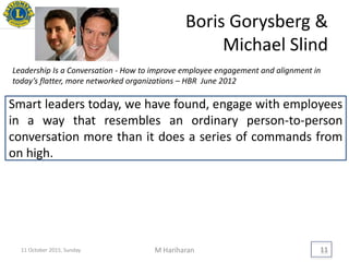 Boris Gorysberg &
Michael Slind
M Hariharan 11
Smart leaders today, we have found, engage with employees
in a way that resembles an ordinary person-to-person
conversation more than it does a series of commands from
on high.
Leadership Is a Conversation - How to improve employee engagement and alignment in
today’s flatter, more networked organizations – HBR June 2012
11 October 2015, Sunday
 