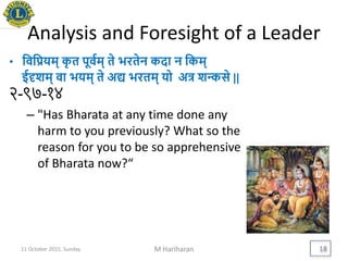 Analysis and Foresight of a Leader
• यवयििम् कृ त पूवयम् ते िरतेन कदा न यकम्
ईदृशम् वा ििम् ते अद्य िरतम् िो अत्र शन्कसे ||
२-९७-१४
– "Has Bharata at any time done any
harm to you previously? What so the
reason for you to be so apprehensive
of Bharata now?“
11 October 2015, Sunday M Hariharan 18
 