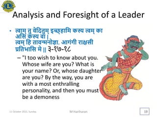 Analysis and Foresight of a Leader
• त्वाम् तु वेयदतुम् इच्छ्हायम कस्य त्वम् का
अयस कस्य वा |
त्वम् यह तावन्मनोज्ञा. आगंगी रािसी
ियतिायस मे || ३-१७-१८
– "I too wish to know about you.
Whose wife are you? What is
your name? Or, whose daughter
are you? By the way, you are
with a most enthralling
personality, and then you must
be a demoness
11 October 2015, Sunday M Hariharan 19
 