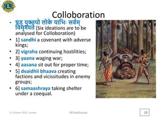 Colloboration
• षड् िुक्तिो लोके िायििः सवयम्
यवमृश्यते (Six ideations are to be
analysed for Colloboration)
• 1] sandhi a covenant with adverse
kings;
• 2] vigraha continuing hostilities;
• 3] yaana waging war;
• 4] aasana sit out for proper time;
• 5] dvaidhii bhaava creating
factions and vicissitudes in enemy
groups;
• 6] samaashraya taking shelter
under a coequal.
11 October 2015, Sunday M Hariharan 20
 