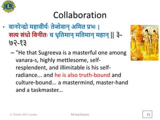 Collaboration
• वानरेन्द्रो महावीियिः तेजोवान् अयमत िििः |
सत्य संधो यवनीतिः च धृयतमान् मयतमान् महान् || ३-
७२-१३
– "He that Sugreeva is a masterful one among
vanara-s, highly mettlesome, self-
resplendent, and illimitable is his self-
radiance... and he is also truth-bound and
culture-bound... a mastermind, master-hand
and a taskmaster...
11 October 2015, Sunday M Hariharan 21
 