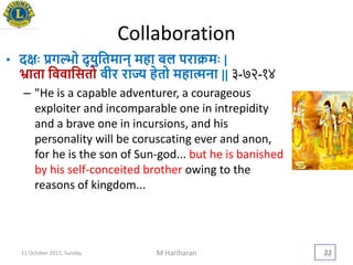 Collaboration
• दििः िगल्भो द् िुयतमान् महा बल पराक्रमिः |
भ्राता यववायसतो वीर राज्य हेतो महात्मना || ३-७२-१४
– "He is a capable adventurer, a courageous
exploiter and incomparable one in intrepidity
and a brave one in incursions, and his
personality will be coruscating ever and anon,
for he is the son of Sun-god... but he is banished
by his self-conceited brother owing to the
reasons of kingdom...
11 October 2015, Sunday M Hariharan 22
 