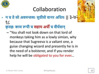 Collaboration
• न च ते सो अवमन्तव्यिः सुग्रीवो वानर अयधपिः || ३-७२-
१८
कृ तज्ञिः काम रूपी च सहाि अर्थी च वीियवान्
– "You shall not look down on that lord of
monkeys taking him as a lowly simian, why
because that Sugreeva is a valiant one, a
guise changing wizard and presently he is in
the need of a bolsterer, and if you render
help he will be obligated to you for ever...
11 October 2015, Sunday M Hariharan 23
 