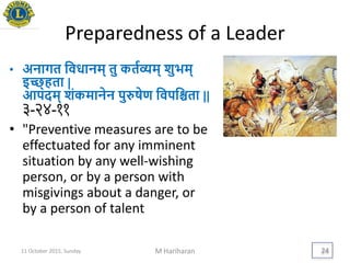 Preparedness of a Leader
• अनागत यवधानम् तु कतयव्यम् शुिम्
इच्छ्हता |
आपदम् शंकमानेन पुरुषेण यवपयश्चता ||
३-२४-११
• "Preventive measures are to be
effectuated for any imminent
situation by any well-wishing
person, or by a person with
misgivings about a danger, or
by a person of talent
11 October 2015, Sunday M Hariharan 24
 