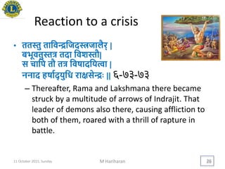 Reaction to a crisis
• ततस्तु तायवन्द्रयजदस्त्रजालैर् |
बिूवतुस्तत्र तदा यवशस्तौ|
स चायप तौ तत्र यवषादयित्वा |
ननाद हषायद् िुयध रािसेन्द्रिः || ६-७३-७३
– Thereafter, Rama and Lakshmana there became
struck by a multitude of arrows of Indrajit. That
leader of demons also there, causing affliction to
both of them, roared with a thrill of rapture in
battle.
11 October 2015, Sunday M Hariharan 26
 
