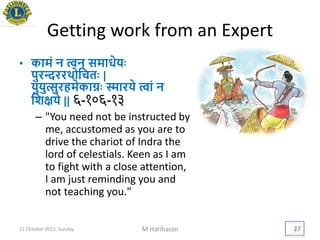Getting work from an Expert
• कामं न त्वन् समाधेििः
पुरन्दररर्थोयचतिः |
िुिुत्सुरहमेकाग्रिः स्मारिे त्वां न
यशििे || ६-१०६-१३
– "You need not be instructed by
me, accustomed as you are to
drive the chariot of Indra the
lord of celestials. Keen as I am
to fight with a close attention,
I am just reminding you and
not teaching you."
11 October 2015, Sunday M Hariharan 27
 