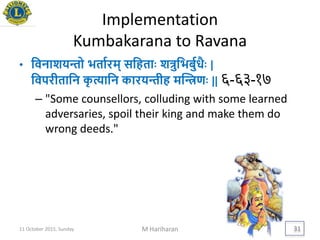 Implementation
Kumbakarana to Ravana
• यवनाशिन्तो ितायरम् सयहतािः शत्रुयिबुयधैिः |
यवपरीतायन कृ त्यायन कारिन्तीह मद्िणिः || ६-६३-१७
– "Some counsellors, colluding with some learned
adversaries, spoil their king and make them do
wrong deeds."
11 October 2015, Sunday M Hariharan 31
 