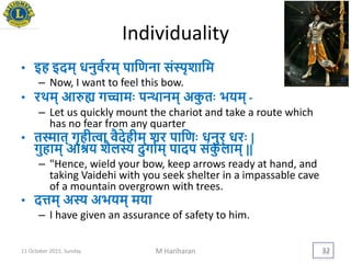 Individuality
• इह इदम् धनुवयरम् पायणना संस्पृशायम
– Now, I want to feel this bow.
• रर्थम् आरुह्य गच्चामिः पन्थानम् अकु तिः ििम् -
– Let us quickly mount the chariot and take a route which
has no fear from any quarter
• तस्मात् गृहीत्वा वैदेहीम् शर पायणिः धनुर् धरिः |
गुहाम् आश्रि शैलस्य दुगायम् पादप संकु लाम् ||
– "Hence, wield your bow, keep arrows ready at hand, and
taking Vaidehi with you seek shelter in a impassable cave
of a mountain overgrown with trees.
• दत्तम् अस्य अििम् मिा
– I have given an assurance of safety to him.
11 October 2015, Sunday M Hariharan 32
 