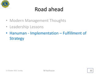 Road ahead
• Modern Management Thoughts
• Leadership Lessons
• Hanuman - Implementation – Fulfillment of
Strategy
11 October 2015, Sunday M Hariharan 33
 
