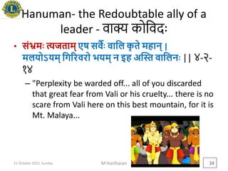 Hanuman- the Redoubtable ally of a
leader - वाक्य कोथवदैः
• संभ्रमिः त्यजताम् एष सवविः वायल कृ ते महान् |
मलिोऽिम् यगररवरो ििम् न इह अद्स्त वायलनिः || ४-२-
१४
– "Perplexity be warded off... all of you discarded
that great fear from Vali or his cruelty... there is no
scare from Vali here on this best mountain, for it is
Mt. Malaya...
11 October 2015, Sunday M Hariharan 34
 