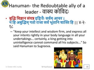 Hanuman- the Redoubtable ally of a
leader - वाक्य कोथवदैः
• बुद्ध यवज्ञान संपन्न इयितैिः सवयम् आचर |
न यह अबुद्धम् गतो राजा सवय िूतायन शाद्स्त यह || ४-२-
१८
– "Keep your intellect and wisdom firm, and express all
your intents rightly in your body language in all your
undertakings... certainly, a king getting into
unintelligence cannot command all his subjects..." So
said Hanuman to Sugreeva.
11 October 2015, Sunday M Hariharan 35
 