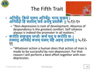 The Fifth Trait
• अयनवेदिः यश्रिो मूलम् अयनवेदिः परम् सुखम् |
अयनवेदो यह सततम् सवय अर्थेषु िवतयकिः || ५-१२-१०
– "Non-depression is root of development. Absence of
despondency is the greatest comfort. Self reliance
always is indeed the promoter in all matters."
• करोयत सफलम् जन्तोिः कमय िच् च करोयत सिः |
तस्माद् अयनवेद क्ऱ्तम् ित्नम् चेिे अहम् उत्तमम् || ५-१२-
११
– "Whatever action a human does that action of man is
made to be successful by non-depression. For that
reason I will perform a best effort together with non-
depression.
11 October 2015, Sunday M Hariharan 37
 
