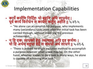 Implementation Capabilities
• कािे कमययण यनयदयििः िो बहूयन अयप साधिेत् |
पूवय कािय यवरोधेन स काियम् कतुयम् अहययत || ५-४१-५
– "He alone can accomplish his purpose, who implements
many (secondary) tasks even after the initial task has been
carried through, without impairing the previous
achievement."
• न यह एकिः साधको हेतुिः स्वल्पस्य अयप इह कमयणिः |
िो यह अर्थयम् बहुधा वेद स समर्थो अर्थय साधने || ५-४१-६
– 'There is indeed no single exclusive method to accomplish
a purpose however small a task may be. On the other
hand, whoever knows to do a task in many ways, he alone
is capable of achieving that task."
11 October 2015, Sunday M Hariharan 38
 