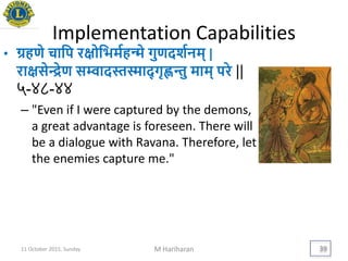 Implementation Capabilities
• ग्रहणे चायप रिोयिमयहन्मे गुणदशयनम् |
रािसेन्द्रेण सम्वादस्तस्माद् गृह्णन्तु माम् परे ||
५-४८-४४
– "Even if I were captured by the demons,
a great advantage is foreseen. There will
be a dialogue with Ravana. Therefore, let
the enemies capture me."
11 October 2015, Sunday M Hariharan 39
 