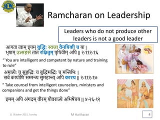 Ramcharan on Leadership
M Hariharan 4
Leaders who do not produce other
leaders is not a good leader
आगता त्वाम् इयम् बुद्धिः स्वजा वैनयिकी च या |
भृशम् उत्सहसे तात रयितुम् पृथिवीम् अथप || २-११२-१६
अमात्यैः च सुहृद्भैः च बुद्िमद्भैः च मद्िथभैः |
सवव कायावथि सम्मन्त्र्य सुमहान्त्य् अथप कारि || २-११२-१७
“ You are intelligent and competent by nature and training
to rule”
“ Take counsel from intelligent counselors, ministers and
companions and get the things done”
इमम् अथप अंगदम् वीरम् यौवराज्ये अथभषेचय || ४-२६-१२
11 October 2015, Sunday
 