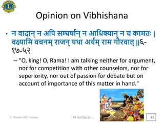 Opinion on Vibhishana
• न वादान् न अयप सम्घषायन् न आयधक्यान् न च कामतिः |
वक्ष्यायम वचनम् राजन् िर्था अर्थयम् राम गौरवात् ||६-
१७-५२
– "O, king! O, Rama! I am talking neither for argument,
nor for competition with other counselors, nor for
superiority, nor out of passion for debate but on
account of importance of this matter in hand."
11 October 2015, Sunday M Hariharan 41
 