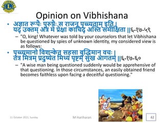 Opinion on Vibhishana
• अज्ञात रूपैिः पुरुषैिः स राजन् पृच्च्यताम् इयत |
िद् उक्तम् अत्र मे िेिा कायचद् अद्स्त समीयिता ||६-१७-५९
– "O, king! Whatever was told by your counselors that let Vibhishana
be questioned by spies of unknown identity, my considered view is
as follows:
• पृच्च्यमानो यवशन्के त सहसा बुद्धमान् वचिः |
तत्र यमत्रम् िदुष्येत यमथ्य पृिम् सुख आगतम् ||६-१७-६०
– "A wise man being questioned suddenly would be apprehensive of
that questioning. In those circumstances, an easily obtained friend
becomes faithless upon facing a deceitful questioning."
11 October 2015, Sunday M Hariharan 42
 