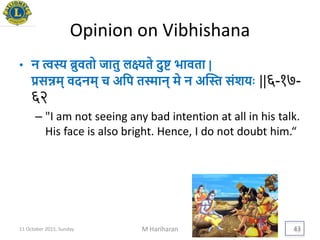 Opinion on Vibhishana
• न त्वस्य ब्रुवतो जातु लक्ष्यते दुि िावता |
िसन्नम् वदनम् च अयप तस्मान् मे न अद्स्त संशििः ||६-१७-
६२
– "I am not seeing any bad intention at all in his talk.
His face is also bright. Hence, I do not doubt him.“
11 October 2015, Sunday M Hariharan 43
 