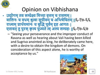 Opinion on Vibhishana
• उद्योगम् तव सम्प्रेक्ष्य यमथ्या वृत्तम् च रावणम् |
वायलनिः च वधम् श्रुत्वा सुग्रीवम् च अयिषेयचतम् ||६-१७-६६
राज्यम् िार्थयिमानिः च बुद्ध पूवयम् इह आगतिः |
एतावत् तु पुरस् कृ त्य िुज्यते त्व् अस्य सम्ग्रहिः ||६-१७-६७
– "Seeing your perseverance and the improper conduct of
Ravana as well as hearing about Vali having been killed
and Sugriva anointed as king, he deliberately came here,
with a desire to obtain the kingdom of demons. On
consideration of this aspect alone, he is worthy of
acceptance by us."
11 October 2015, Sunday M Hariharan 44
 