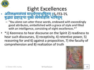 Eight Excellences
• अयतलिणसंपन्नं माधुियगुणिूयषतम् ||६-११३-२६
बुद्ध्या ह्यिाििा िुक्तं त्वमेवाहययस िायषतुम्
– "You alone can utter these words, endowed with exceedingly
good attributes, embellished with a grace of style and filled
with an intelligence, consisting of eight excellences.*"
• *1) Keenness to hear discourse on the Spirit 2) readiness to
hear such discourses, 3) receptivity, 4) retentive power, 5)
reasoning for and 6) against a proposition, 7) the faculty of
comprehension and 8) realization of truth
11 October 2015, Sunday M Hariharan 45
 