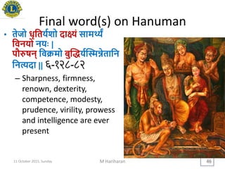 Final word(s) on Hanuman
• तेजो धृयतियशो दाक्ष्यं सामथ्यं
यवनिो नििः |
पौरुषन् यवक्रमो बुद्धियद्स्मन्नेतायन
यनत्यदा || ६-१२८-८२
– Sharpness, firmness,
renown, dexterity,
competence, modesty,
prudence, virility, prowess
and intelligence are ever
present
11 October 2015, Sunday M Hariharan 46
 