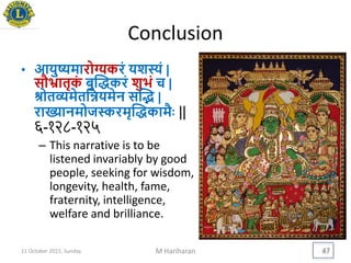 Conclusion
• आिुष्यमारोग्यकरं िशस्यं |
सौभ्रातृकं बुद्धकरं शुिं च |
श्रोतव्यमेतयन्निमेन सद्ि |
राख्यानमोजस्करमृद्धकामैिः ||
६-१२८-१२५
– This narrative is to be
listened invariably by good
people, seeking for wisdom,
longevity, health, fame,
fraternity, intelligence,
welfare and brilliance.
11 October 2015, Sunday M Hariharan 47
 