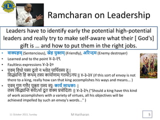 Ramcharan on Leadership
• वाक्यज्ञम् (Sentencious), स्नेह िुक्तम् (Friendly), अररन्दम (Enemy destroyer)
• Learned and to the point ४-३-२९
• Faultless expressions ४-३-३०
• एवम् थवधो यस्य दू तो न भवेत् पाथिववस्य तु |
थसद्ध्यद्ि थह किम् तस्य कायाविाम् गतयोऽनघ || ४-३-३४ (if this sort of envoy is not
there to a king, really how can that king accomplishes his ways and means... )
• एवम् गुि गियर् युक्ता यस्य स्युैः कािय साधकािः |
तस्य थसद्ध्यद्ि सवेऽिाव दू त वाक्य प्रचोथदताैः || ४-३-३५ ("Should a king have this kind
of work accomplishers with a variety of virtues, all his objectives will be
achieved impelled by such an envoy's words..." )
M Hariharan 5
Leaders have to identify early the potential high-potential
leaders and really try to make self-aware what their [ God's]
gift is … and how to put them in the right jobs.
11 October 2015, Sunday
 