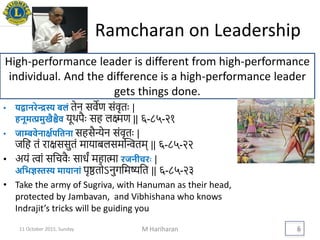 Ramcharan on Leadership
• िद्वानरेन्द्रस्य बलं तेन सवेि संवृतैः |
हनूमत्प्रमुखैश्चैव यूिपयैः सह लक्ष्मि || ६-८५-२१
• जाम्बवेनाियपयतना सहसयन्येन संवृतैः |
जथह तं राक्षससुतं मायाबलसमद्ितम् || ६-८५-२२
• अयं त्वां सथचवयैः साधं महात्मा रजनीचरिः |
अयिज्ञस्तस्य मािानां पृष्ठतोऽनुगथमष्यथत || ६-८५-२३
• Take the army of Sugriva, with Hanuman as their head,
protected by Jambavan, and Vibhishana who knows
Indrajit’s tricks will be guiding you
M Hariharan 6
High-performance leader is different from high-performance
individual. And the difference is a high-performance leader
gets things done.
11 October 2015, Sunday
 