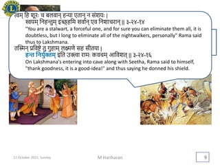 Drucker on Leadership
M Hariharan 9
Leaders are highly visible. They therefore
set examples
त्वम् थह शूरैः च बलवान् हन्या एतान् न संशयैः |
स्वयम् थनहिुम् इच्छ् हथम सवावन् एव थनशाचरान् || ३-२४-१४
"You are a stalwart, a forceful one, and for sure you can eliminate them all, it is
doubtless, but I long to eliminate all of the nightwalkers, personally" Rama said
thus to Lakshmana.
तद्िन् प्रथवष्टे तु गुहाम् लक्ष्मिे सह सीतया |
हन्त यनिुयक्तम् इथत उक्त्वा रामैः कवचम् आथवशत् || ३-२४-१६
On Lakshmana's entering into cave along with Seetha, Rama said to himself,
"thank goodness, it is a good-idea!" and thus saying he donned his shield.
11 October 2015, Sunday
 