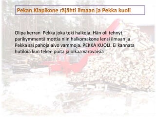 Olipa kerran Pekka joka teki halkoja. Hän oli tehnyt
parikymmentä mottia niin halkomakone lensi ilmaan ja
Pekka sai pahoja aivo vammoja. PEKKA KUOLI. Ei kannata
hutiloia kun tekee puita ja olkaa varovaisia
 