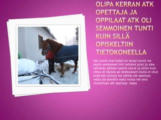 Atk tunnit ovat kaikki en lempi tunnit me
saatin semmoiset hiiri tehtävä jutut ja joka
tehtävän jälkeen saatiin tarrat ja sitten kuin
vihko oli täynnä sai dotiksuksen mutta ei ollut
enää atk tunteja me nähtäs atk opettaja
vasta ylä asteella vasta mutta me aina
muistetaan atk opettaja loppu
 