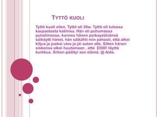 TYTTÖ KUOLI
Tyttö kuoli eilen. Tyttö oli 20w. Tyttö oli tulossa
kaupastasta kotiinsa. Hän oli puhumassa
puhelimessa, kunnes hänen poikaystävänsä
säikäytti hänet, hän säikähti niin pahasti, että alkoi
kiljua ja juoksi ulos ja jäi auton alle. Sitten hänen
siskonsa alkoi huutamaan , että EIIIIII! täyttä
kurkkua. Siihen päättyi sen elämä. @ Aida.
 