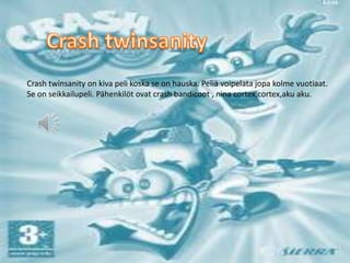Crash twinsanity on kiva peli koska se on hauska. Peliä voipelata jopa kolme vuotiaat.
Se on seikkailupeli. Pähenkilöt ovat crash bandicoot , nina cortex,cortex,aku aku.
 