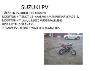 SUZUKI PV
  ÄKÄNEN PV. KULKEE 80-85KM/H
MOOTTORIN TIEDOT: 16 KAASARI,ILMANPUTSARI:STAGE 2,
MOOTTORIN TILAVUUS:60CC VUOSIMALLI:I993
JUST AJETTU SISÄÄNAJO.
TOIMIVA PV . TEHNYT: WALTTERI JA MARKUS
 
