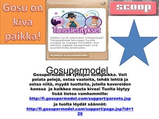 Gosupermodel
   Gosupermodel on tyttöjen nettipaikka. Voit
   pelata pelejä, ostaa vaateita, tehdä lehtiä ja
 ostaa niitä, myydä tuotteita, jutella kavereiden
  kanssa ja kaikkea muuta kivaa! Tuolta löytyy
             lisää tietoa vamhemmille:
 http://fi.gosupermodel.com/support/parents.jsp
              ja tuolta löydät säännöt:
http://fi.gosupermodel.com/support/page.jsp?id=1
                          26
 